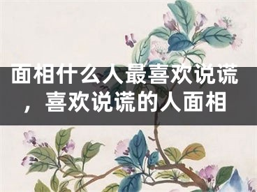 面相什么人最喜欢说谎,喜欢说谎的人面相