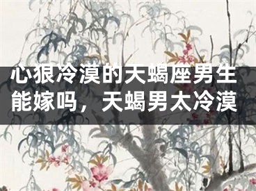 心狠冷漠的天蝎座男生能嫁吗，天蝎男太冷漠