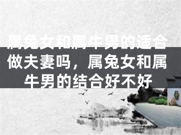 属兔女和属牛男的适合做夫妻吗,属兔女和属牛男的结合好不好