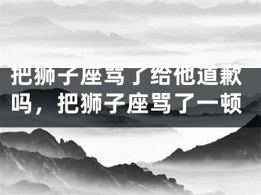 把狮子座骂了给他道歉吗，把狮子座骂了一顿