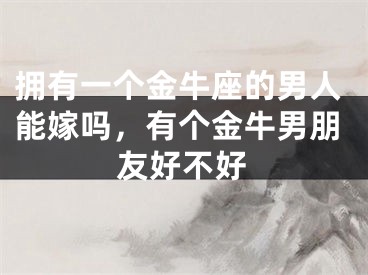 拥有一个金牛座的男人能嫁吗,有个金牛男朋友好不好