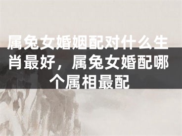 属兔女婚姻配对什么生肖最好，属兔女婚配哪个属相最配