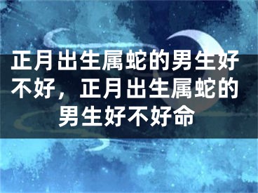 正月出生属蛇的男生好不好，正月出生属蛇的男生好不好命