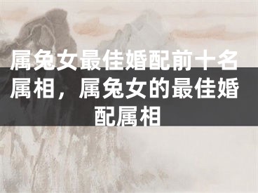 属兔女最佳婚配前十名属相，属兔女的最佳婚配属相
