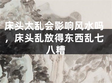 床头太乱会影响风水吗，床头乱放得东西乱七八糟