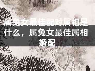 属兔女最佳配对属相是什么，属兔女最佳属相婚配