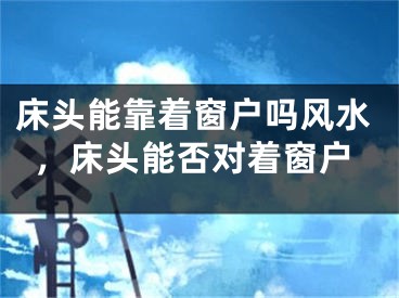 床头能靠着窗户吗风水，床头能否对着窗户