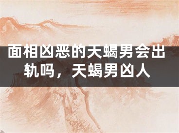面相凶恶的天蝎男会出轨吗，天蝎男凶人