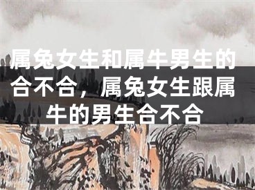 属兔女生和属牛男生的合不合，属兔女生跟属牛的男生合不合