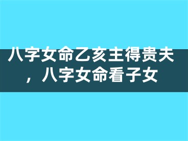 八字女命乙亥主得贵夫，八字女命看子女