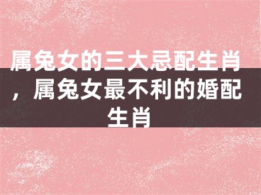 属兔女的三大忌配生肖，属兔女最不利的婚配生肖