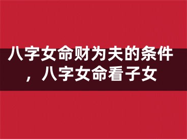 八字女命财为夫的条件,八字女命看子女