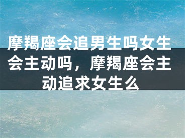 摩羯座会追男生吗女生会主动吗，摩羯座会主动追求女生么