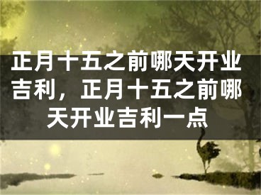 正月十五之前哪天开业吉利，正月十五之前哪天开业吉利一点