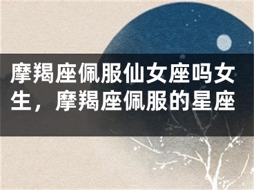 摩羯座佩服仙女座吗女生，摩羯座佩服的星座
