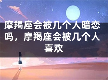 摩羯座会被几个人暗恋吗,摩羯座会被几个人喜欢