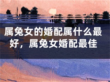 属兔女的婚配属什么最好，属兔女婚配最佳
