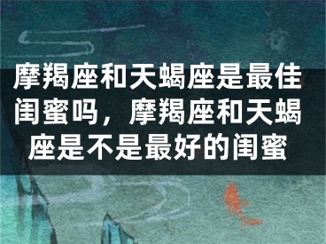 摩羯座和天蝎座是最佳闺蜜吗，摩羯座和天蝎座是不是最好的闺蜜