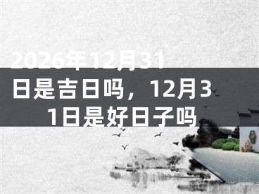 2026年12月31日是吉日吗，12月31日是好日子吗