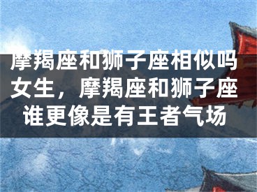 摩羯座和狮子座相似吗女生，摩羯座和狮子座谁更像是有王者气场