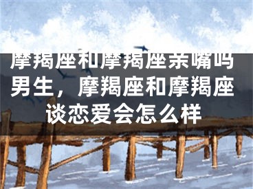 摩羯座和摩羯座亲嘴吗男生，摩羯座和摩羯座谈恋爱会怎么样