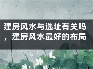 建房风水与选址有关吗，建房风水最好的布局