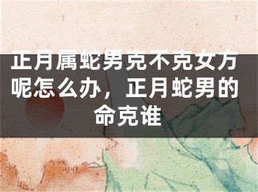正月属蛇男克不克女方呢怎么办，正月蛇男的命克谁