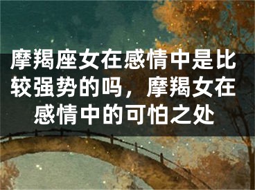 摩羯座女在感情中是比较强势的吗，摩羯女在感情中的可怕之处