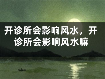 开诊所会影响风水，开诊所会影响风水嘛
