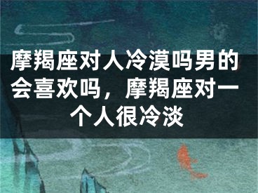 摩羯座对人冷漠吗男的会喜欢吗，摩羯座对一个人很冷淡