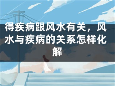 得疾病跟风水有关,风水与疾病的关系怎样化解