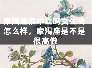 摩羯座很中立吗女生会怎么样,摩羯座是不是很高傲