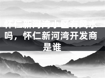 怀仁新河湾小区有风水吗，怀仁新河湾开发商是谁