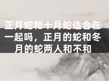正月蛇和十月蛇适合在一起吗,正月的蛇和冬月的蛇两人和不和
