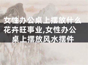 女性办公桌上摆放什么花卉旺事业,女性办公桌上摆放风水摆件