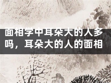 面相学中耳朵大的人多吗,耳朵大的人的面相