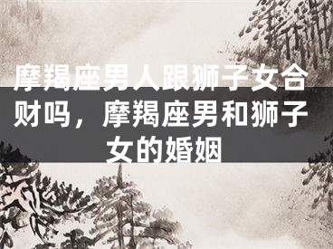 摩羯座男人跟狮子女合财吗，摩羯座男和狮子女的婚姻