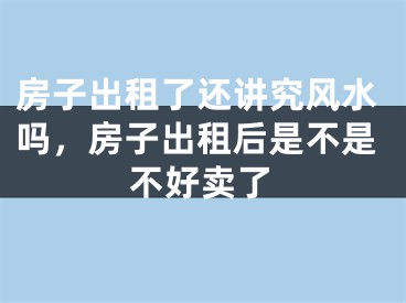 房子出租了还讲究风水吗，房子出租后是不是不好卖了