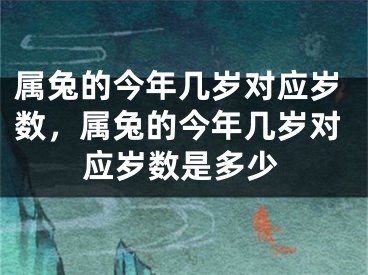 属兔的今年几岁对应岁数,属兔的今年几岁对应岁数是多少