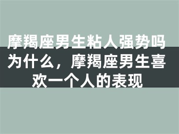 摩羯座男生粘人强势吗为什么，摩羯座男生喜欢一个人的表现