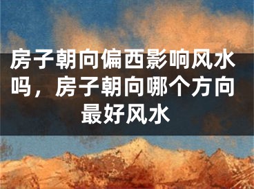 房子朝向偏西影响风水吗，房子朝向哪个方向最好风水