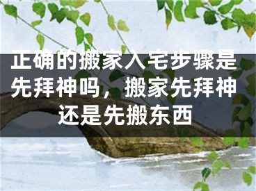 正确的搬家入宅步骤是先拜神吗,搬家先拜神还是先搬东西