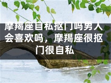 摩羯座自私抠门吗男人会喜欢吗,摩羯座很抠门很自私