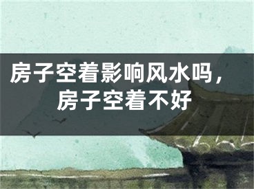 房子空着影响风水吗，房子空着不好