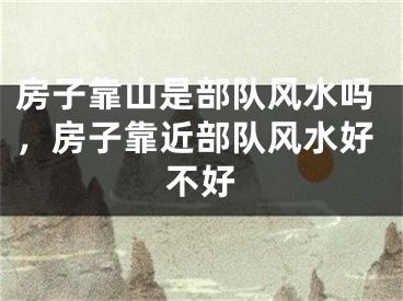 房子靠山是部队风水吗,房子靠近部队风水好不好