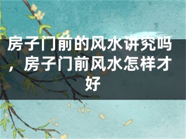 房子门前的风水讲究吗,房子门前风水怎样才好