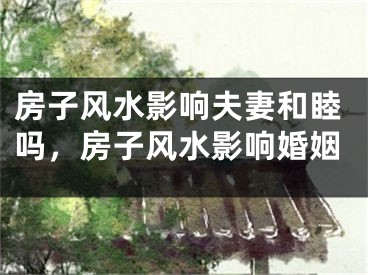 房子风水影响夫妻和睦吗，房子风水影响婚姻