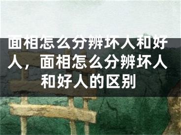 面相怎么分辨坏人和好人,面相怎么分辨坏人和好人的区别