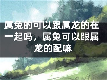 属兔的可以跟属龙的在一起吗，属兔可以跟属龙的配嘛