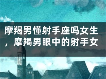 摩羯男懂射手座吗女生，摩羯男眼中的射手女